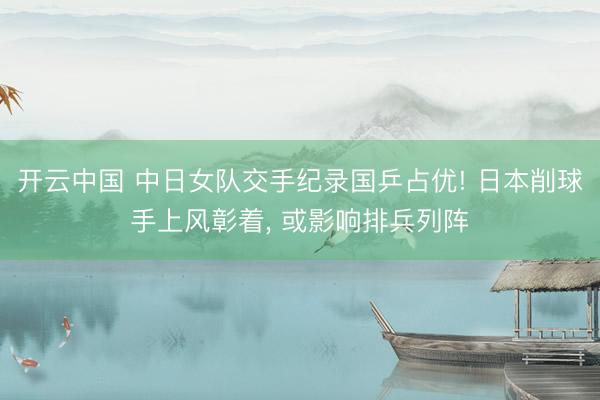 开云中国 中日女队交手纪录国乒占优! 日本削球手上风彰着， 或影响排兵列阵