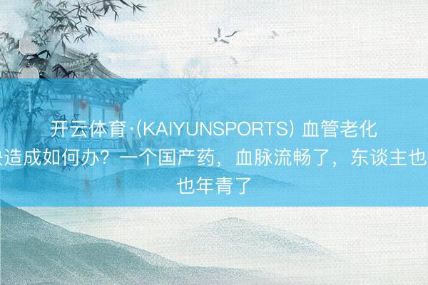 开云体育·(KAIYUNSPORTS) 血管老化、斑块造成如何办？一个国产药，血脉流畅了，东谈主也年青了