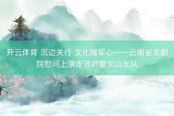 开云体育 沉边关行 文化暖军心——云南省京剧院慰问上演走进武警文山支队