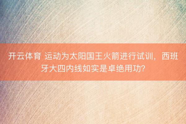开云体育 运动为太阳国王火箭进行试训，西班牙大四内线如实是卓绝用功？