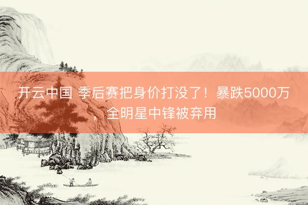 开云中国 季后赛把身价打没了！暴跌5000万，全明星中锋被弃用