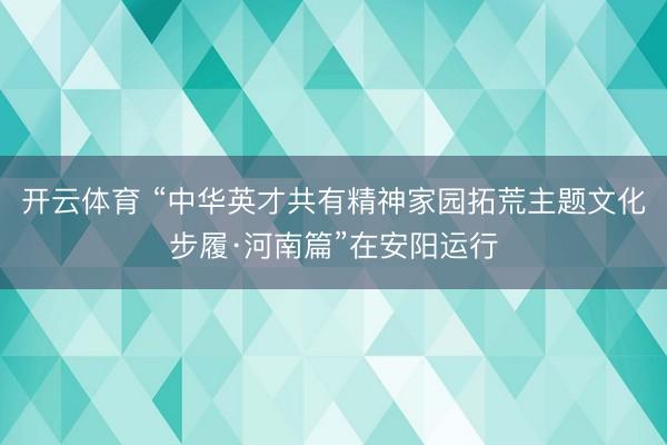 开云体育 “中华英才共有精神家园拓荒主题文化步履·河南篇”在安阳运行