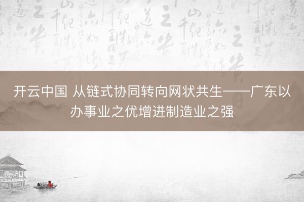开云中国 从链式协同转向网状共生——广东以办事业之优增进制造业之强