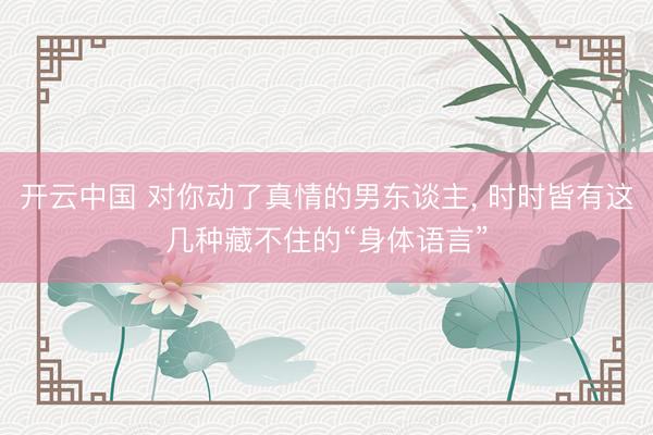 开云中国 对你动了真情的男东谈主， 时时皆有这几种藏不住的“身体语言”