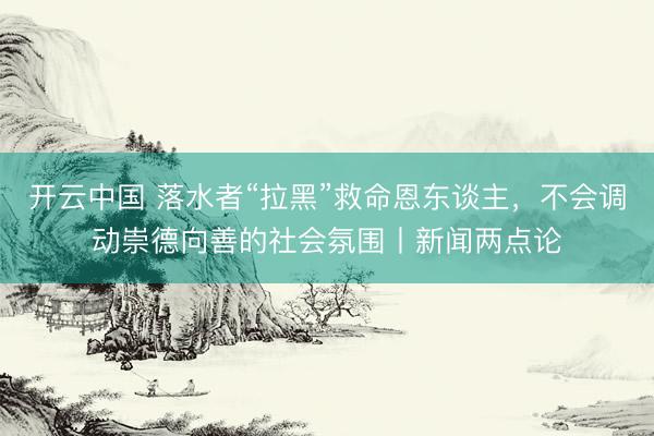 开云中国 落水者“拉黑”救命恩东谈主,不会调动崇德向善的社会氛围丨新闻两点论