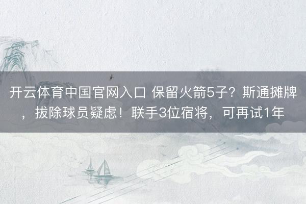 开云体育中国官网入口 保留火箭5子？斯通摊牌，拔除球员疑虑！联手3位宿将，可再试1年