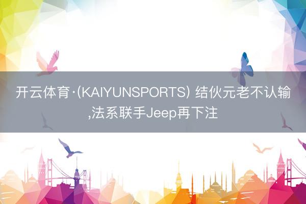 开云体育·(KAIYUNSPORTS) 结伙元老不认输，法系联手Jeep再下注