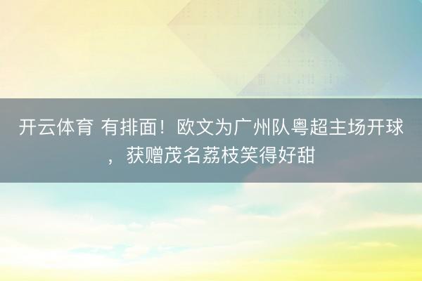 开云体育 有排面！欧文为广州队粤超主场开球，获赠茂名荔枝笑得好甜