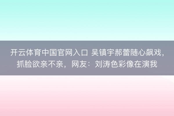 开云体育中国官网入口 吴镇宇郝蕾随心飙戏，抓脸欲亲不亲，网友：刘涛色彩像在演我
