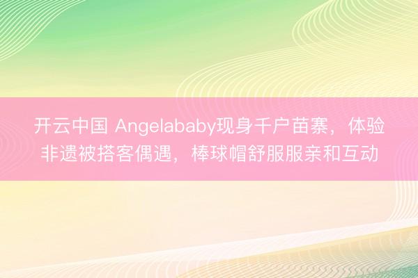 开云中国 Angelababy现身千户苗寨，体验非遗被搭客偶遇，棒球帽舒服服亲和互动
