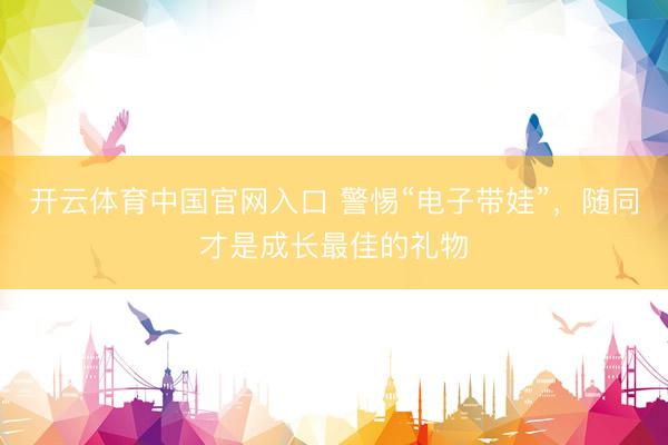 开云体育中国官网入口 警惕“电子带娃”，随同才是成长最佳的礼物