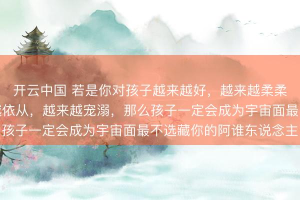开云中国 若是你对孩子越来越好,越来越柔柔,越来越包容,越来越依从,越来越宠溺,那么孩子一定会成为宇宙面最不选藏你的阿谁东说念主