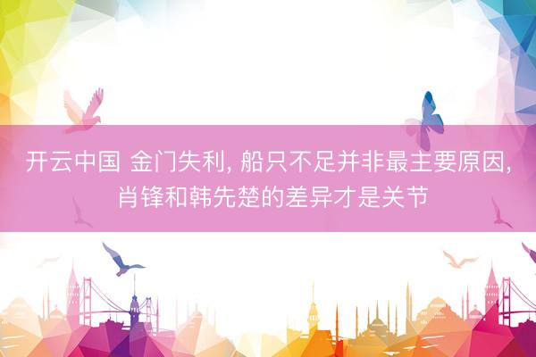 开云中国 金门失利， 船只不足并非最主要原因， 肖锋和韩先楚的差异才是关节