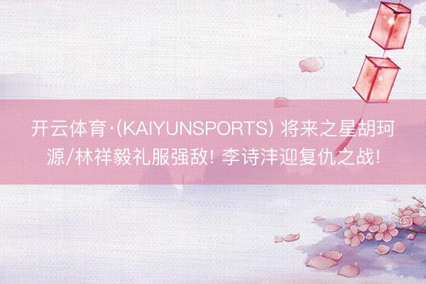 开云体育·(KAIYUNSPORTS) 将来之星胡珂源/林祥毅礼服强敌! 李诗沣迎复仇之战!