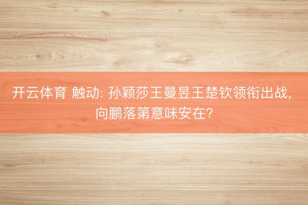 开云体育 触动: 孙颖莎王曼昱王楚钦领衔出战， 向鹏落第意味安在?