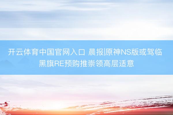 开云体育中国官网入口 晨报|原神NS版或驾临 黑旗RE预购推崇领高层适意