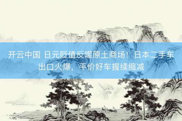 开云中国 日元贬值反噬原土商场！日本二手车出口火爆，平价好车握续缩减