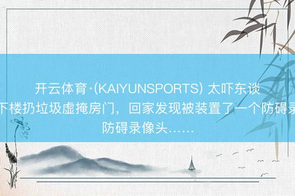 开云体育·(KAIYUNSPORTS) 太吓东谈主!女子下楼扔垃圾虚掩房门,回家发现被装置了一个防碍录像头……
