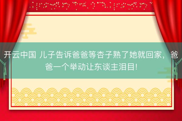 开云中国 儿子告诉爸爸等杏子熟了她就回家，爸爸一个举动让东谈主泪目!