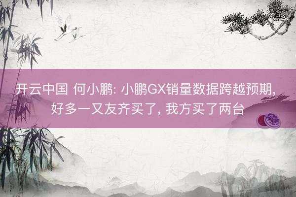 开云中国 何小鹏: 小鹏GX销量数据跨越预期， 好多一又友齐买了， 我方买了两台