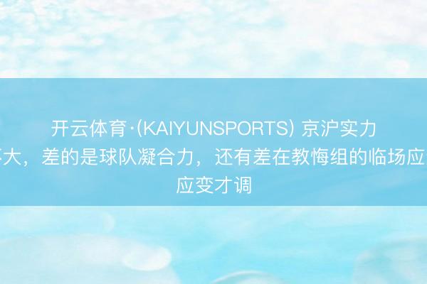 开云体育·(KAIYUNSPORTS) 京沪实力差距不大，差的是球队凝合力，还有差在教悔组的临场应变才调