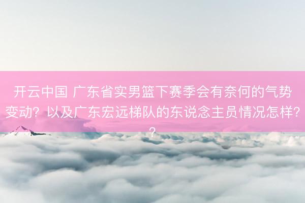 开云中国 广东省实男篮下赛季会有奈何的气势变动？以及广东宏远梯队的东说念主员情况怎样？