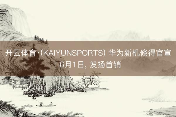 开云体育·(KAIYUNSPORTS) 华为新机倏得官宣: 6月1日， 发扬首销