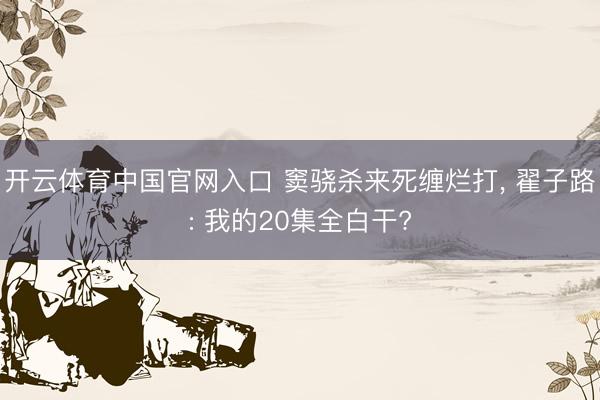 开云体育中国官网入口 窦骁杀来死缠烂打， 翟子路: 我的20集全白干?