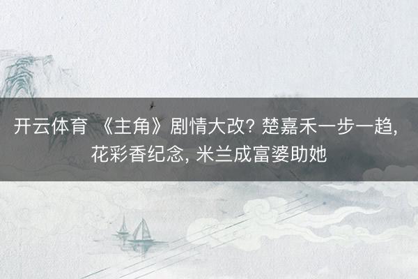 开云体育 《主角》剧情大改? 楚嘉禾一步一趋， 花彩香纪念， 米兰成富婆助她