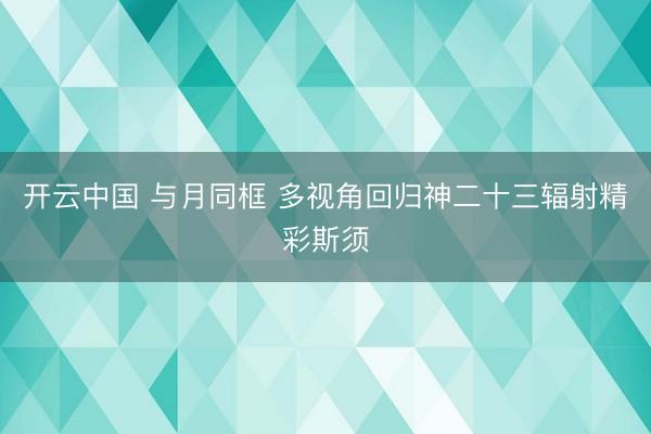 开云中国 与月同框 多视角回归神二十三辐射精彩斯须