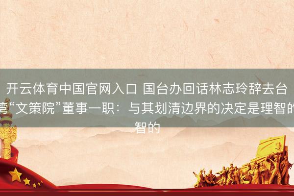 开云体育中国官网入口 国台办回话林志玲辞去台湾“文策院”董事一职：与其划清边界的决定是理智的