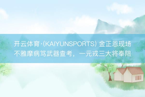 开云体育·(KAIYUNSPORTS) 金正恩现场不雅摩病笃武器查考，一元戎三大将奉陪