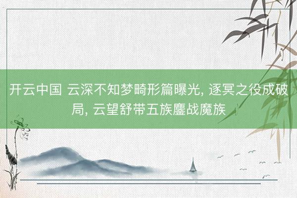 开云中国 云深不知梦畸形篇曝光, 逐冥之役成破局, 云望舒带五族鏖战魔族