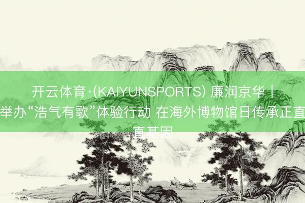 开云体育·(KAIYUNSPORTS) 廉润京华|东城举办“浩气有歌”体验行动 在海外博物馆日传承正直基因