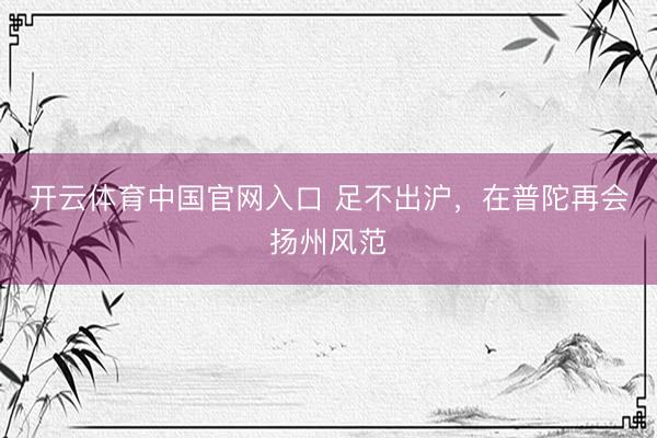 开云体育中国官网入口 足不出沪，在普陀再会扬州风范