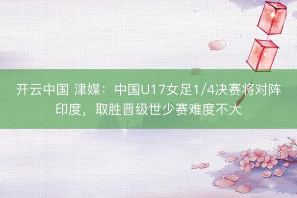 开云中国 津媒：中国U17女足1/4决赛将对阵印度，取胜晋级世少赛难度不大