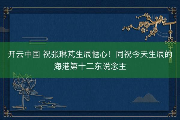 开云中国 祝张琳芃生辰惬心！同祝今天生辰的海港第十二东说念主