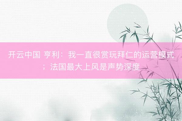 开云中国 亨利：我一直很赏玩拜仁的运营模式；法国最大上风是声势深度