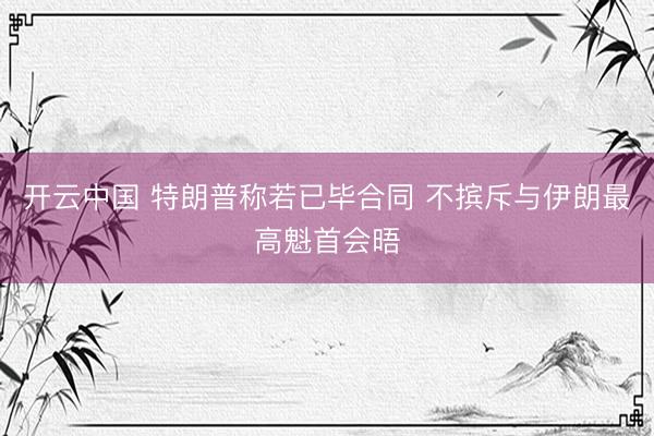 开云中国 特朗普称若已毕合同 不摈斥与伊朗最高魁首会晤