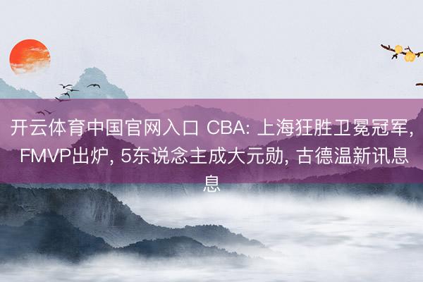 开云体育中国官网入口 CBA: 上海狂胜卫冕冠军， FMVP出炉， 5东说念主成大元勋， 古德温新讯息