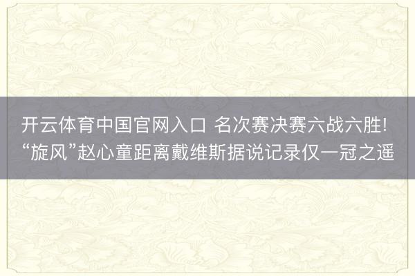 开云体育中国官网入口 名次赛决赛六战六胜! “旋风”赵心童距离戴维斯据说记录仅一冠之遥