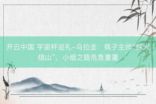 开云中国 宇宙杯巡礼-乌拉圭：疯子主帅“纵火烧山”，小组之路危急重重