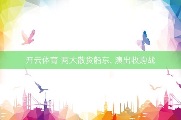 开云体育 两大散货船东, 演出收购战