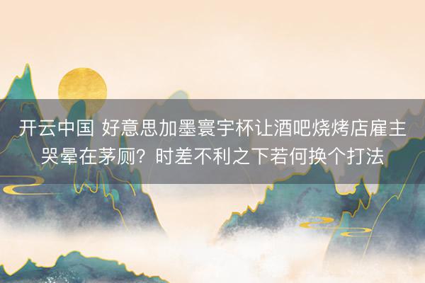 开云中国 好意思加墨寰宇杯让酒吧烧烤店雇主哭晕在茅厕？时差不利之下若何换个打法