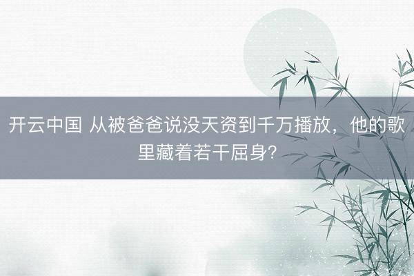 开云中国 从被爸爸说没天资到千万播放，他的歌里藏着若干屈身？