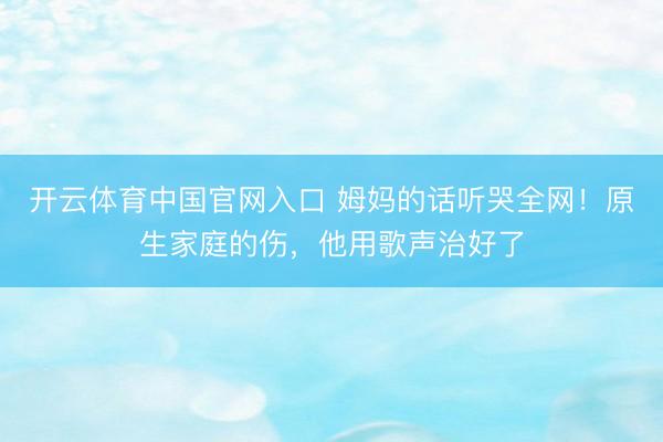 开云体育中国官网入口 姆妈的话听哭全网！原生家庭的伤，他用歌声治好了