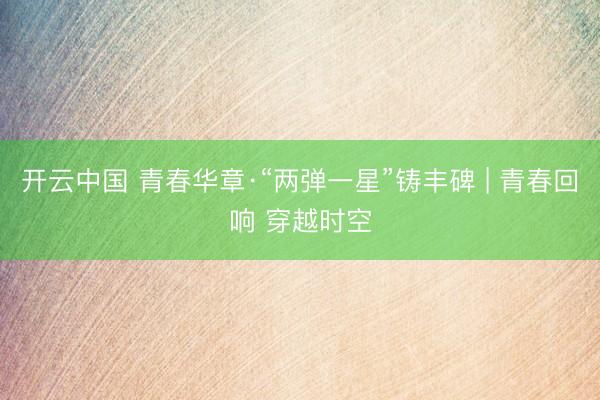 开云中国 青春华章·“两弹一星”铸丰碑 | 青春回响 穿越时空