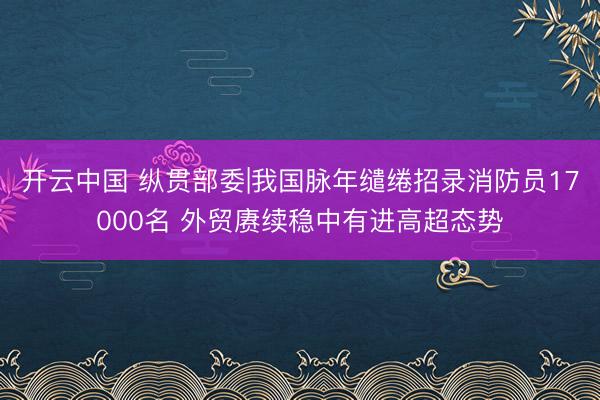 开云中国 纵贯部委|我国脉年缱绻招录消防员17000名 外贸赓续稳中有进高超态势