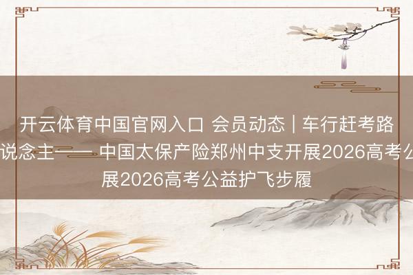 开云体育中国官网入口 会员动态 | 车行赶考路 心护追梦东说念主—— 中国太保产险郑州中支开展2026高考公益护飞步履