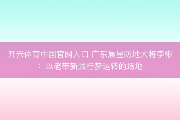 开云体育中国官网入口 广东晨星防地大将李彬：以老带新践行梦运转的场地
